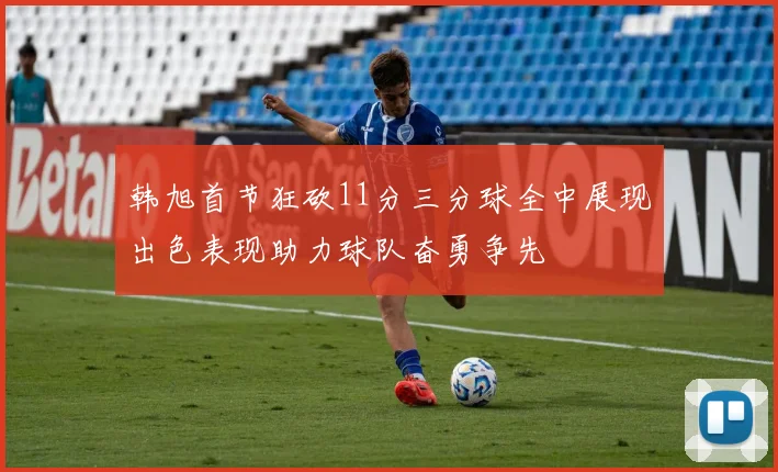 韩旭首节狂砍11分三分球全中展现出色表现助力球队奋勇争先