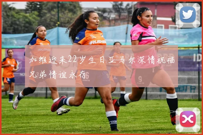 加维迎来22岁生日亚马尔深情祝福兄弟情谊永存