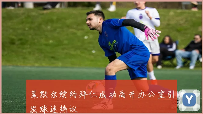 莱默尔续约拜仁成功离开办公室引发球迷热议